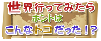 世界行ってみたらホントはこんなトコだった！？